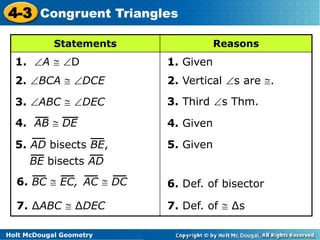 4-3 Congruent Triangles 
Statements Reasons 
1. A  D 1. Given 
2. BCA  DCE 
3. ABC  DEC 
4. AB  DE 
5. AD bisects BE, 
BE bisects AD 
6. BC  EC, AC  DC 
Holt McDougal Geometry 
2. Vertical s are . 
3. Third s Thm. 
4. Given 
5. Given 
6. Def. of bisector 
7. ΔABC  ΔDEC 7. Def. of  Δs 
 