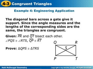 4-3 Congruent Triangles 
Example 4: Engineering Application 
The diagonal bars across a gate give it 
support. Since the angle measures and the 
lengths of the corresponding sides are the 
same, the triangles are congruent. 
Given: PR and QT bisect each other. 
PQS  RTS, QP  RT 
Prove: ΔQPS  ΔTRS 
Holt McDougal Geometry 
 