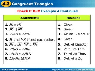 4-3 Congruent Triangles 
Check It Out! Example 4 Continued 
Statements Reasons 
1. JK  ML 1. Given 
2. JK || ML 2. Given 
3. JKN  NML 3. Alt int. s are . 
4. Given 
6. KNJ  MNL 6. Vert. s Thm. 
7. KJN  MLN 7. Third s Thm. 
8. ΔJKN ΔLMN 8. Def. of  Δs 
Holt McDougal Geometry 
5. Def. of bisector 
4. JL and MK bisect each other. 
5. JN  LN, MN  KN 
 