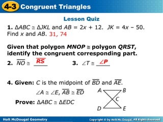 4-3 Congruent Triangles 
RS P 
Holt McDougal Geometry 
Lesson Quiz 
1. ΔABC  ΔJKL and AB = 2x + 12. JK = 4x – 50. 
Find x and AB. 
31, 74 
Given that polygon MNOP  polygon QRST, 
identify the congruent corresponding part. 
2. NO  ____ 3. T  ____ 
4. Given: C is the midpoint of BD and AE. 
A  E, AB  ED 
Prove: ΔABC  ΔEDC 
 