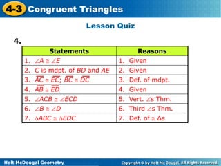 4-3 Congruent Triangles 
Statements Reasons 
1. A  E 1. Given 
2. C is mdpt. of BD and AE 2. Given 
3. AC  EC; BC  DC 3. Def. of mdpt. 
4. AB  ED 4. Given 
5. ACB  ECD 5. Vert. s Thm. 
6. B  D 6. Third s Thm. 
Holt McDougal Geometry 
Lesson Quiz 
7. ABC  EDC 7. Def. of  Δs 
4. 
