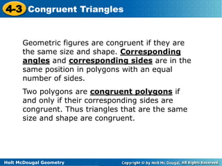 4-3 Congruent Triangles 
Geometric figures are congruent if they are 
the same size and shape. Corresponding 
angles and corresponding sides are in the 
same position in polygons with an equal 
number of sides. 
Two polygons are congruent polygons if 
and only if their corresponding sides are 
congruent. Thus triangles that are the same 
size and shape are congruent. 
Holt McDougal Geometry 
 