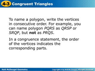 4-3 Congruent Triangles 
To name a polygon, write the vertices 
in consecutive order. For example, you 
can name polygon PQRS as QRSP or 
SRQP, but not as PRQS. 
In a congruence statement, the order 
of the vertices indicates the 
corresponding parts. 
Holt McDougal Geometry 
 