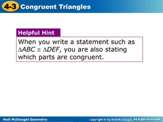4-3 Congruent Triangles 
Helpful Hint 
When you write a statement such as 
ABC  DEF, you are also stating 
which parts are congruent. 
Holt McDougal Geometry 
 