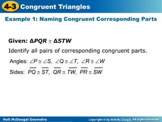 4-3 Congruent Triangles 
Example 1: Naming Congruent Corresponding Parts 
Given: ΔPQR  ΔSTW 
Identify all pairs of corresponding congruent parts. 
Angles: P  S, Q  T, R  W 
Sides: PQ  ST, QR  TW, PR  SW 
Holt McDougal Geometry 
 