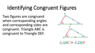 Identifying Congruent Figures
Two figures are congruent
when corresponding angles
and corresponding sides are
congruent. Triangle ABC is
congruent to Triangle DEF.