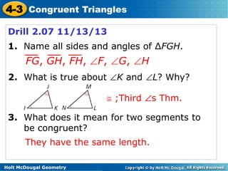 4-3 Congruent Triangles
Drill 2.07 11/13/13
1. Name all sides and angles of ∆FGH.

FG, GH, FH,

F,

2. What is true about

G,

H

K and

L? Why?

;Third

s Thm.

3. What does it mean for two segments to
be congruent?

They have the same length.
Holt McDougal Geometry

 