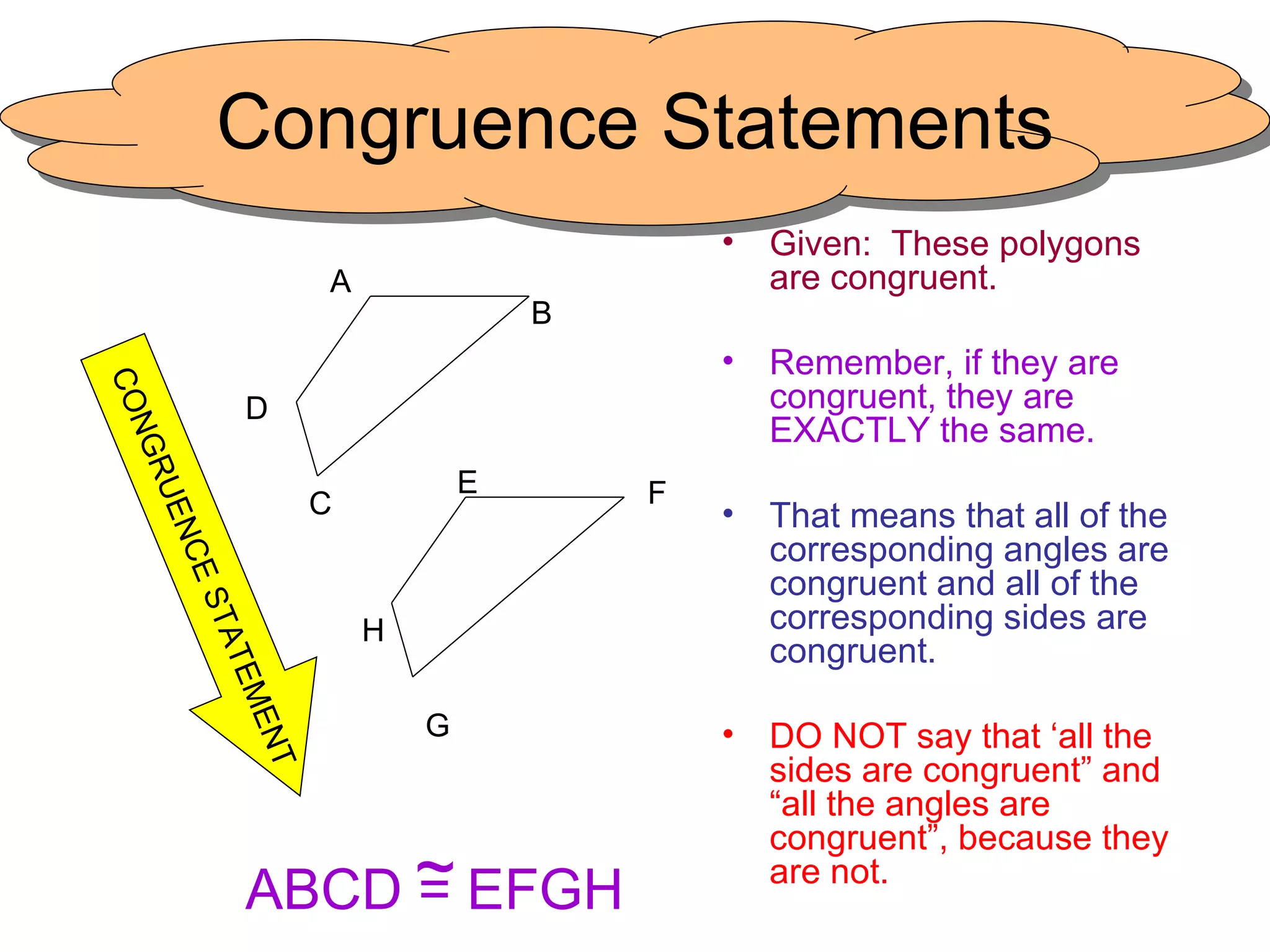Congruence Statements Given:  These polygons are congruent. Remember, if they are congruent, they are EXACTLY the same. That means that all of the corresponding angles are congruent and all of the corresponding sides are congruent. DO NOT say that ‘all the sides are congruent” and “all the angles are congruent”, because they are not. G H F E C D B A CONGRUENCE STATEMENT ABCD = EFGH ~ 