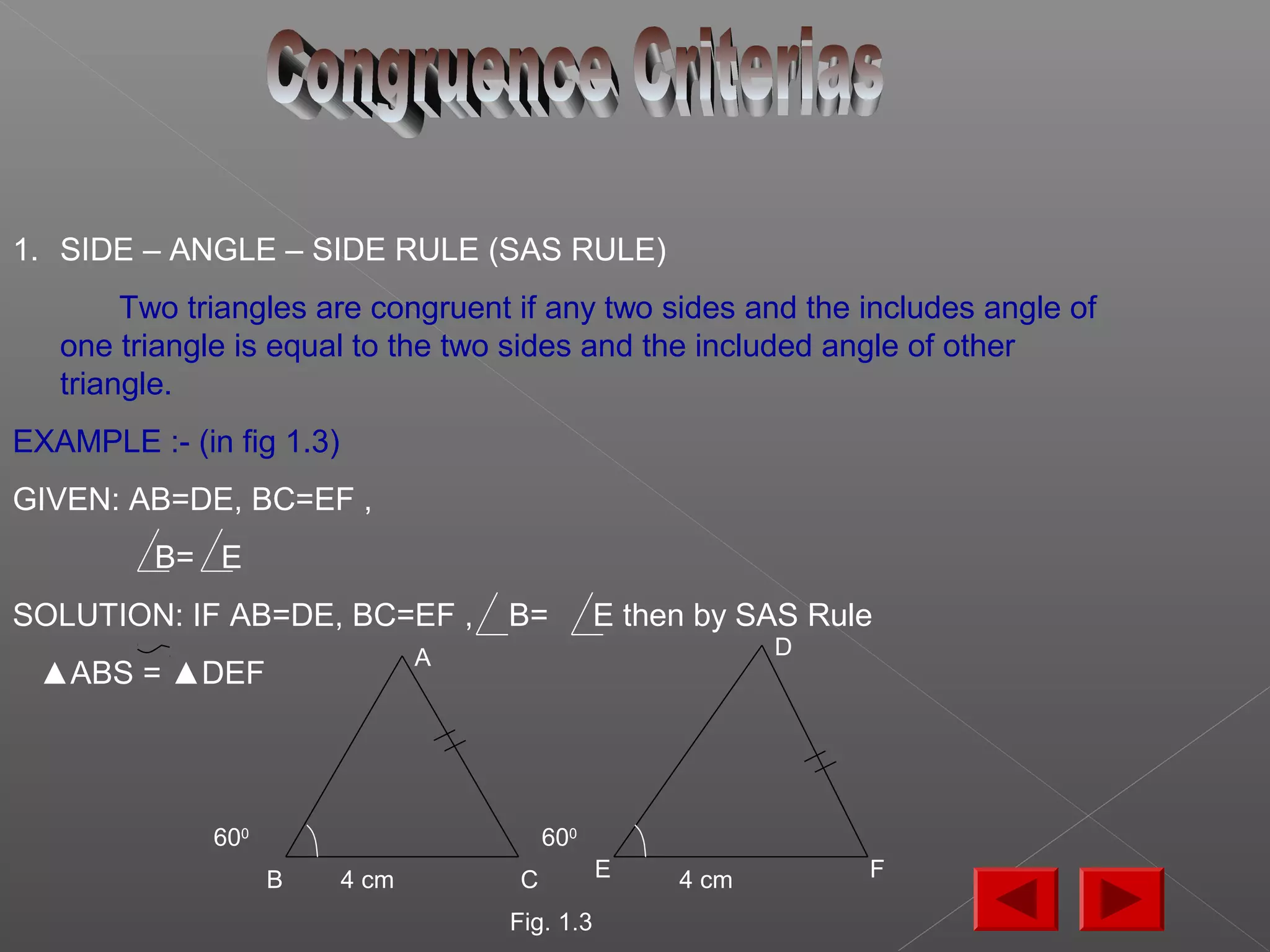 1. SIDE – ANGLE – SIDE RULE (SAS RULE)
Two triangles are congruent if any two sides and the includes angle of
one triangle is equal to the two sides and the included angle of other
triangle.
EXAMPLE :- (in fig 1.3)
GIVEN: AB=DE, BC=EF ,
B= E
SOLUTION: IF AB=DE, BC=EF , B= E then by SAS Rule
▲ABS = ▲DEF
4 cm4 cm
600
600
A
B C
D
FE
Fig. 1.3
 