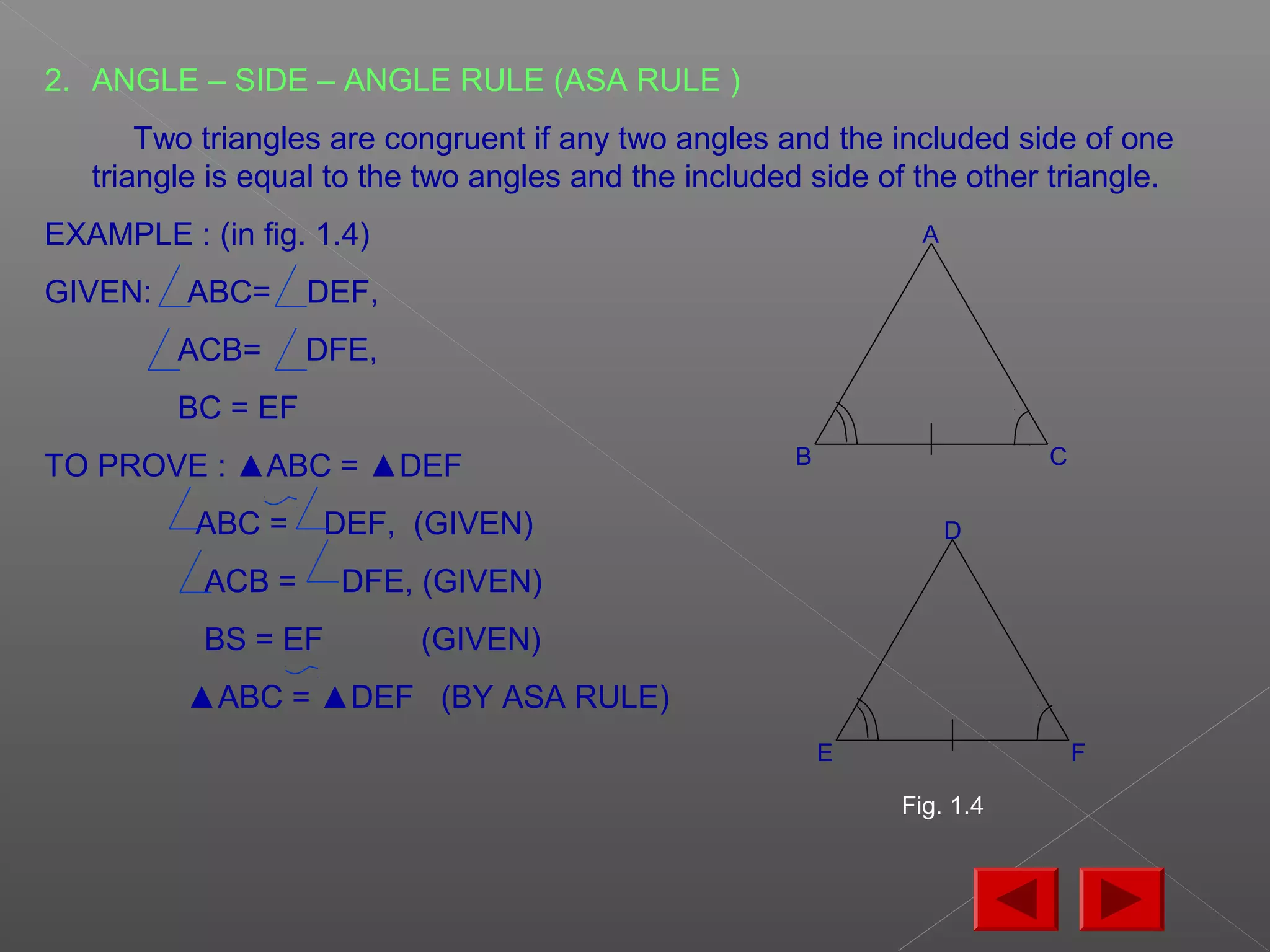 2. ANGLE – SIDE – ANGLE RULE (ASA RULE )
Two triangles are congruent if any two angles and the included side of one
triangle is equal to the two angles and the included side of the other triangle.
EXAMPLE : (in fig. 1.4)
GIVEN: ABC= DEF,
ACB= DFE,
BC = EF
TO PROVE : ▲ABC = ▲DEF
ABC = DEF, (GIVEN)
ACB = DFE, (GIVEN)
BS = EF (GIVEN)
▲ABC = ▲DEF (BY ASA RULE)
A
B C
D
E F
Fig. 1.4
 