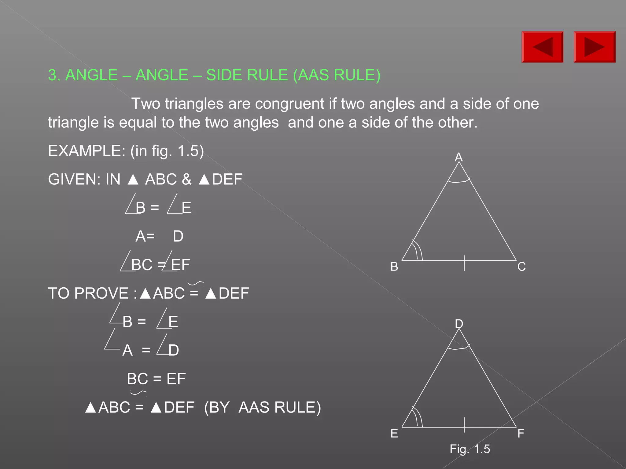 3. ANGLE – ANGLE – SIDE RULE (AAS RULE)
Two triangles are congruent if two angles and a side of one
triangle is equal to the two angles and one a side of the other.
EXAMPLE: (in fig. 1.5)
GIVEN: IN ▲ ABC & ▲DEF
B = E
A= D
BC = EF
TO PROVE :▲ABC = ▲DEF
B = E
A = D
BC = EF
▲ABC = ▲DEF (BY AAS RULE)
D
E F
A
B C
Fig. 1.5
 