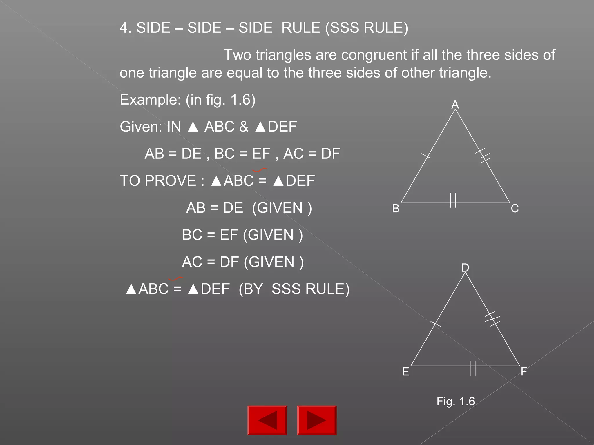 4. SIDE – SIDE – SIDE RULE (SSS RULE)
Two triangles are congruent if all the three sides of
one triangle are equal to the three sides of other triangle.
Example: (in fig. 1.6)
Given: IN ▲ ABC & ▲DEF
AB = DE , BC = EF , AC = DF
TO PROVE : ▲ABC = ▲DEF
AB = DE (GIVEN )
BC = EF (GIVEN )
AC = DF (GIVEN )
▲ABC = ▲DEF (BY SSS RULE)
D
E F
A
B C
Fig. 1.6
 