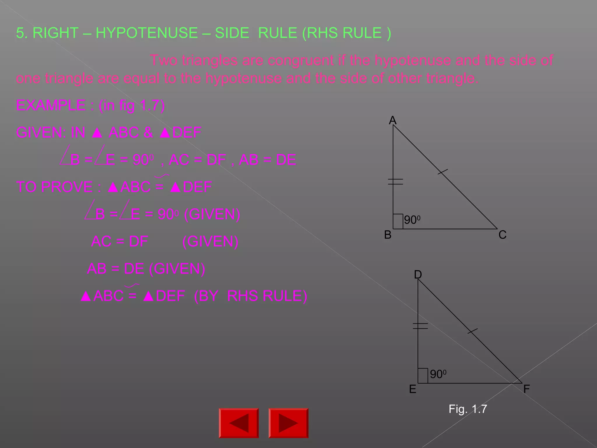 5. RIGHT – HYPOTENUSE – SIDE RULE (RHS RULE )
Two triangles are congruent if the hypotenuse and the side of
one triangle are equal to the hypotenuse and the side of other triangle.
EXAMPLE : (in fig 1.7)
GIVEN: IN ▲ ABC & ▲DEF
B = E = 900
, AC = DF , AB = DE
TO PROVE : ▲ABC = ▲DEF
B = E = 900 (GIVEN)
AC = DF (GIVEN)
AB = DE (GIVEN)
▲ABC = ▲DEF (BY RHS RULE)
D
E F
A
B C
900
900
Fig. 1.7
 