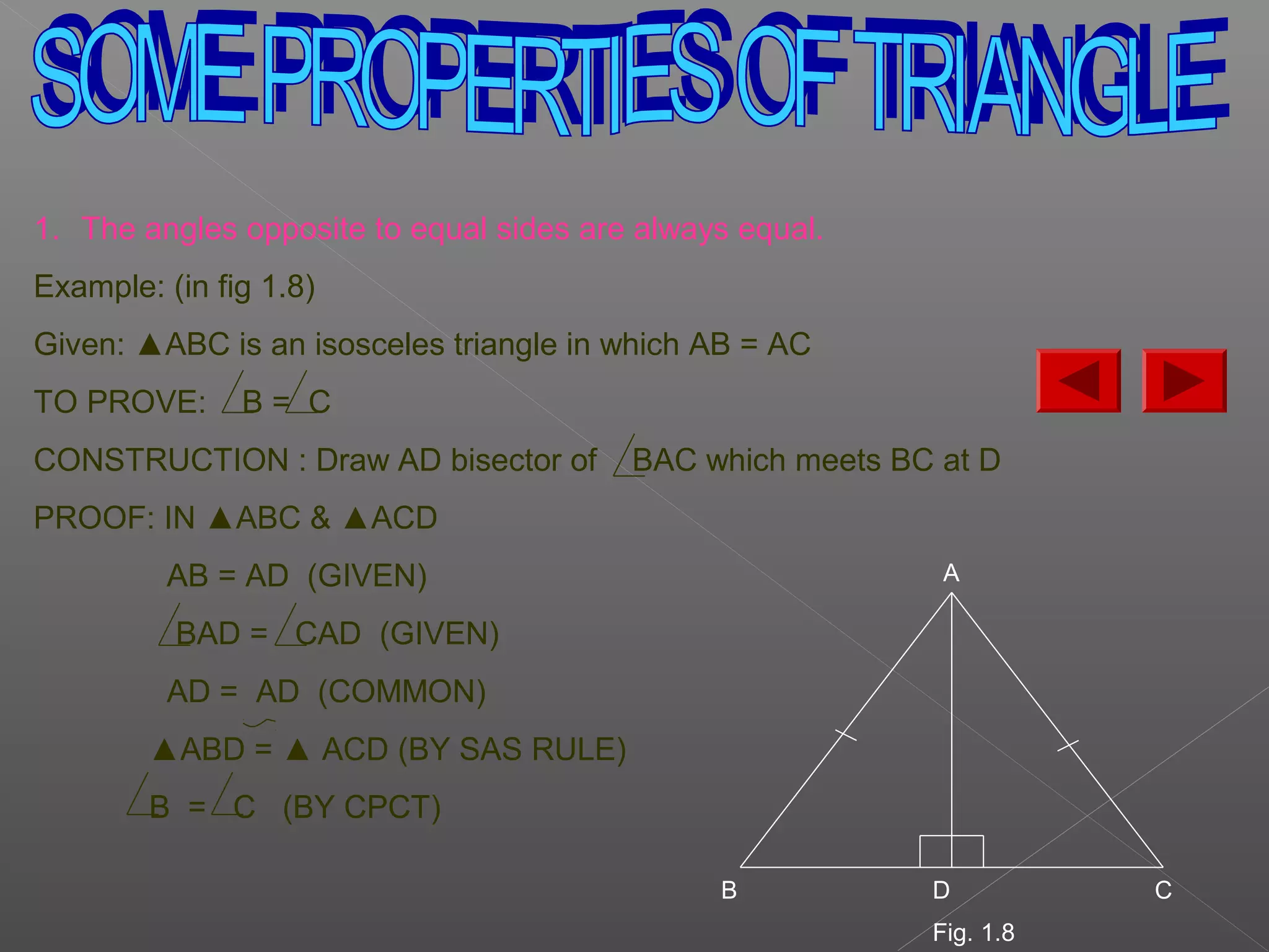 1. The angles opposite to equal sides are always equal.
Example: (in fig 1.8)
Given: ▲ABC is an isosceles triangle in which AB = AC
TO PROVE: B = C
CONSTRUCTION : Draw AD bisector of BAC which meets BC at D
PROOF: IN ▲ABC & ▲ACD
AB = AD (GIVEN)
BAD = CAD (GIVEN)
AD = AD (COMMON)
▲ABD = ▲ ACD (BY SAS RULE)
B = C (BY CPCT)
A
B D C
Fig. 1.8
 