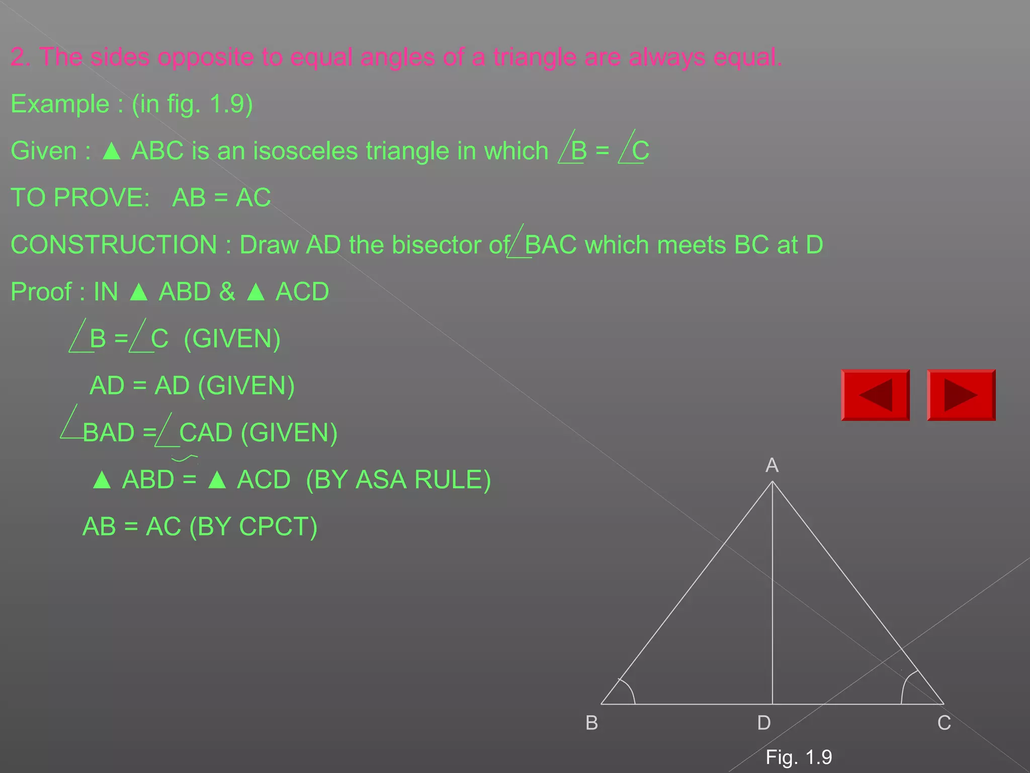 2. The sides opposite to equal angles of a triangle are always equal.
Example : (in fig. 1.9)
Given : ▲ ABC is an isosceles triangle in which B = C
TO PROVE: AB = AC
CONSTRUCTION : Draw AD the bisector of BAC which meets BC at D
Proof : IN ▲ ABD & ▲ ACD
B = C (GIVEN)
AD = AD (GIVEN)
BAD = CAD (GIVEN)
▲ ABD = ▲ ACD (BY ASA RULE)
AB = AC (BY CPCT)
A
B D C
Fig. 1.9
 