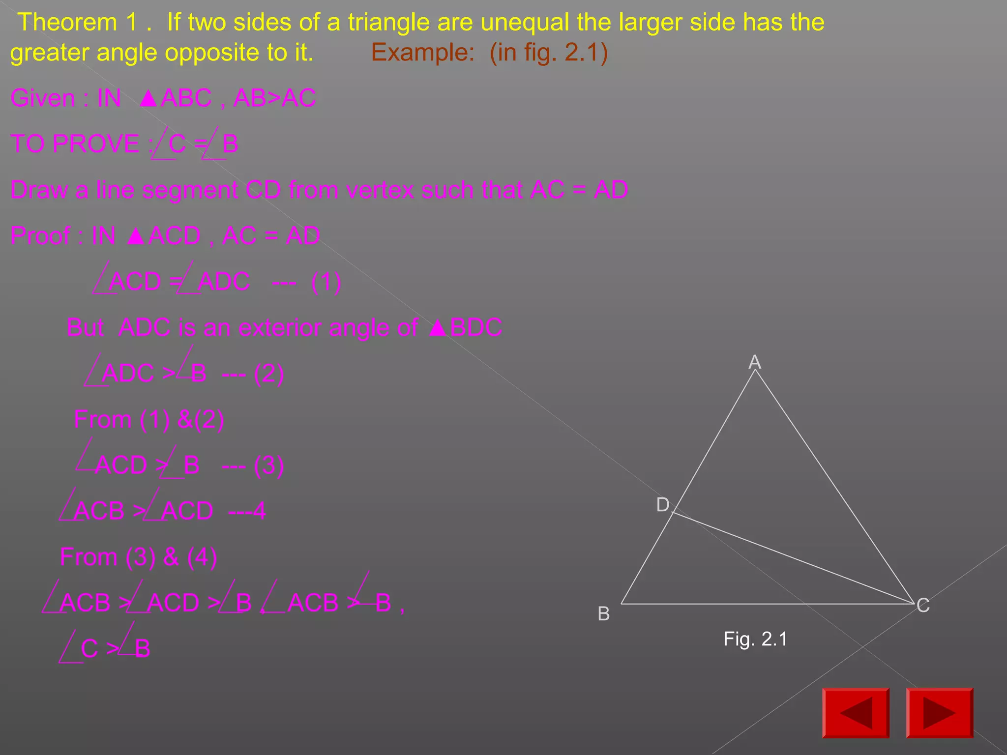 Theorem 1 . If two sides of a triangle are unequal the larger side has the
greater angle opposite to it. Example: (in fig. 2.1)
Given : IN ▲ABC , AB>AC
TO PROVE : C = B
Draw a line segment CD from vertex such that AC = AD
Proof : IN ▲ACD , AC = AD
ACD = ADC --- (1)
But ADC is an exterior angle of ▲BDC
ADC > B --- (2)
From (1) &(2)
ACD > B --- (3)
ACB > ACD ---4
From (3) & (4)
ACB > ACD > B , ACB > B ,
C > B
A
B
D
C
Fig. 2.1
 