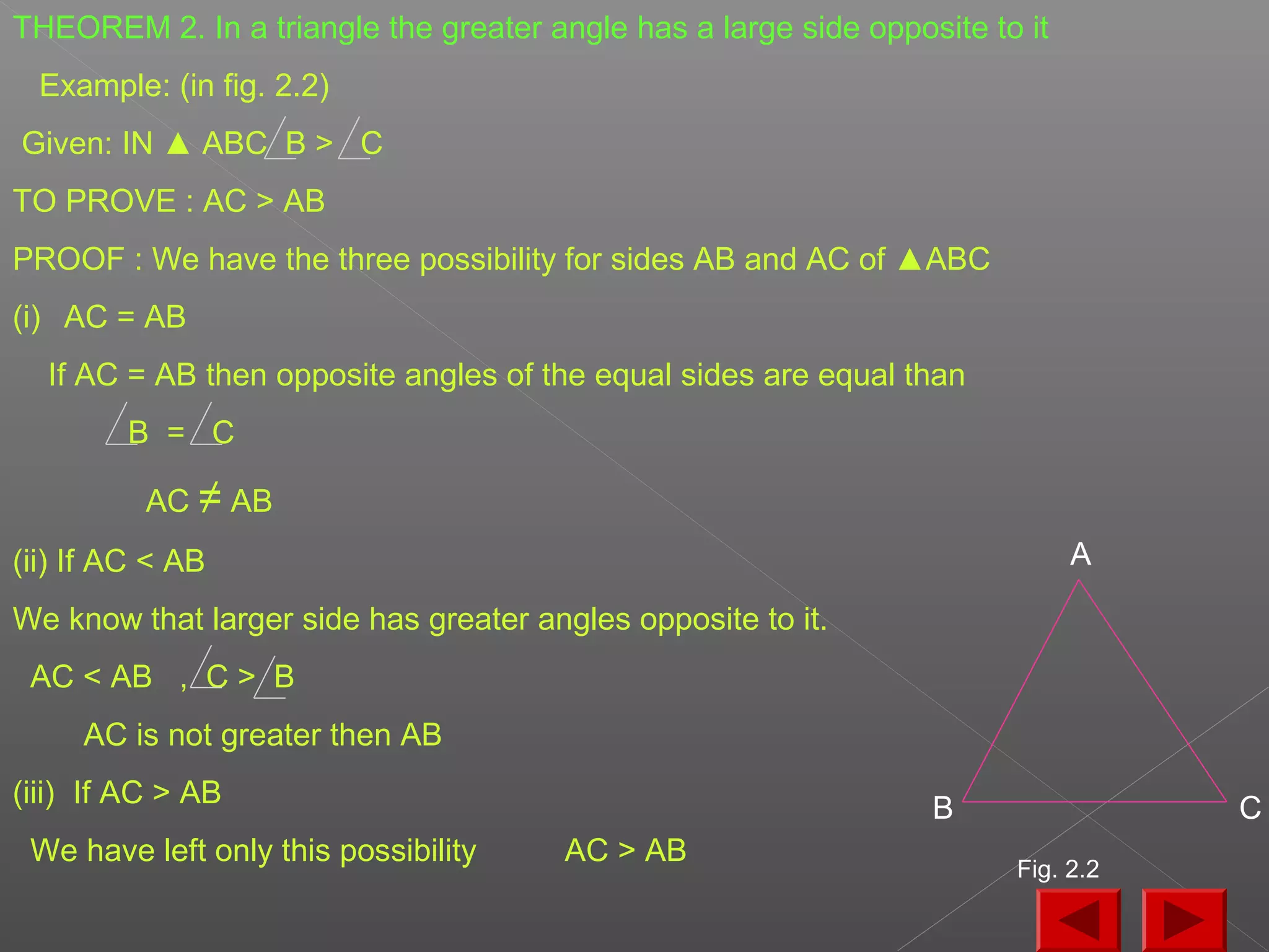 THEOREM 2. In a triangle the greater angle has a large side opposite to it
Example: (in fig. 2.2)
Given: IN ▲ ABC B > C
TO PROVE : AC > AB
PROOF : We have the three possibility for sides AB and AC of ▲ABC
(i) AC = AB
If AC = AB then opposite angles of the equal sides are equal than
B = C
AC ≠ AB
(ii) If AC < AB
We know that larger side has greater angles opposite to it.
AC < AB , C > B
AC is not greater then AB
(iii) If AC > AB
We have left only this possibility AC > AB
A
CB
Fig. 2.2
 