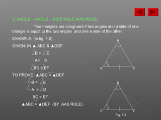 3. ANGLE – ANGLE – SIDE RULE (AAS RULE)
Two triangles are congruent if two angles and a side of one
triangle is equal to the two angles and one a side of the other.
EXAMPLE: (in fig. 1.5)
GIVEN: IN ▲ ABC & ▲DEF
B = E
A= D
BC = EF
TO PROVE :▲ABC = ▲DEF
B = E
A = D
BC = EF
▲ABC = ▲DEF (BY AAS RULE)
D
E F
A
B C
Fig. 1.5
 