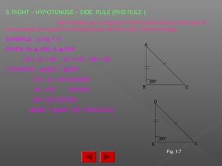 5. RIGHT – HYPOTENUSE – SIDE RULE (RHS RULE )
Two triangles are congruent if the hypotenuse and the side of
one triangle are equal to the hypotenuse and the side of other triangle.
EXAMPLE : (in fig 1.7)
GIVEN: IN ▲ ABC & ▲DEF
B = E = 900
, AC = DF , AB = DE
TO PROVE : ▲ABC = ▲DEF
B = E = 900 (GIVEN)
AC = DF (GIVEN)
AB = DE (GIVEN)
▲ABC = ▲DEF (BY RHS RULE)
D
E F
A
B C
900
900
Fig. 1.7
 