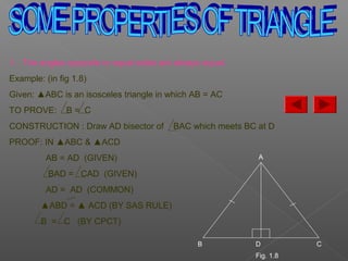 1. The angles opposite to equal sides are always equal.
Example: (in fig 1.8)
Given: ▲ABC is an isosceles triangle in which AB = AC
TO PROVE: B = C
CONSTRUCTION : Draw AD bisector of BAC which meets BC at D
PROOF: IN ▲ABC & ▲ACD
AB = AD (GIVEN)
BAD = CAD (GIVEN)
AD = AD (COMMON)
▲ABD = ▲ ACD (BY SAS RULE)
B = C (BY CPCT)
A
B D C
Fig. 1.8
 