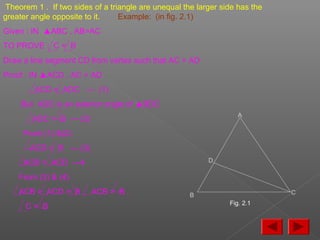 Theorem 1 . If two sides of a triangle are unequal the larger side has the
greater angle opposite to it. Example: (in fig. 2.1)
Given : IN ▲ABC , AB>AC
TO PROVE : C = B
Draw a line segment CD from vertex such that AC = AD
Proof : IN ▲ACD , AC = AD
ACD = ADC --- (1)
But ADC is an exterior angle of ▲BDC
ADC > B --- (2)
From (1) &(2)
ACD > B --- (3)
ACB > ACD ---4
From (3) & (4)
ACB > ACD > B , ACB > B ,
C > B
A
B
D
C
Fig. 2.1
 