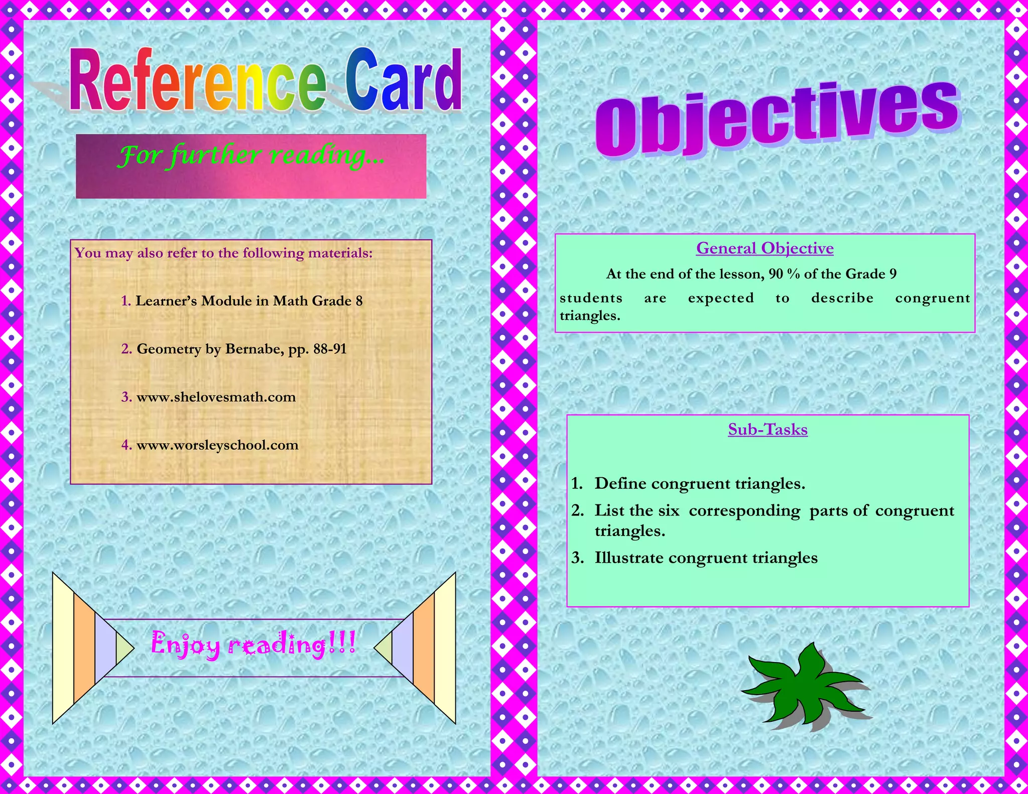 For further reading...
You may also refer to the following materials:
1. Learner’s Module in Math Grade 8
2. Geometry by Bernabe, pp. 88-91
3. www.shelovesmath.com
4. www.worsleyschool.com
Enjoy reading!!!
General Objective
At the end of the lesson, 90 % of the Grade 9
students are expected to describe congruent
triangles.
Sub-Tasks
1. Define congruent triangles.
2. List the six corresponding parts of congruent
triangles.
3. Illustrate congruent triangles
 