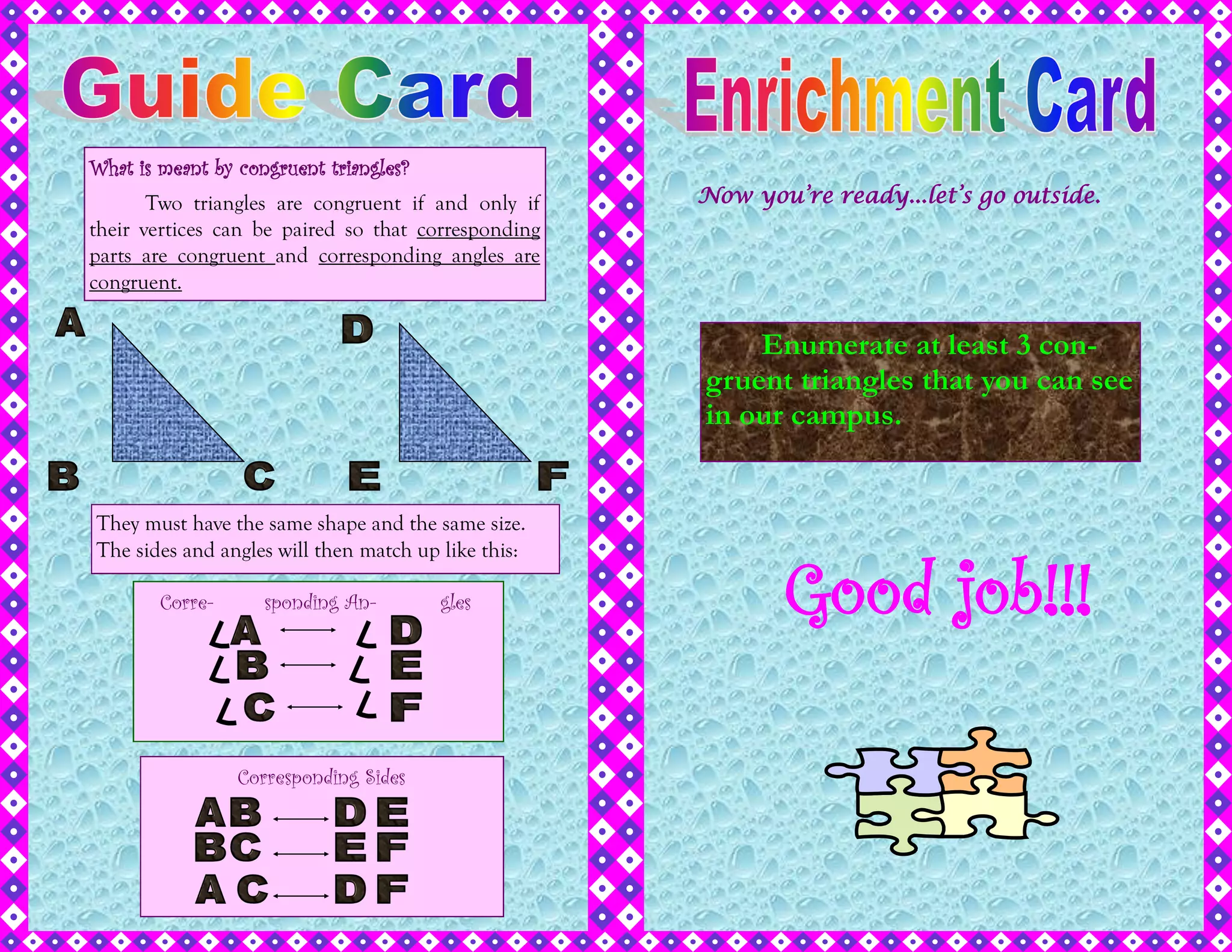 What is meant by congruent triangles?
Two triangles are congruent if and only if
their vertices can be paired so that corresponding
parts are congruent and corresponding angles are
congruent.
They must have the same shape and the same size.
The sides and angles will then match up like this:
Corre- sponding An- gles
Corresponding Sides
Enumerate at least 3 con-
gruent triangles that you can see
in our campus.
Now you’re ready...let’s go outside.
Good job!!!
 