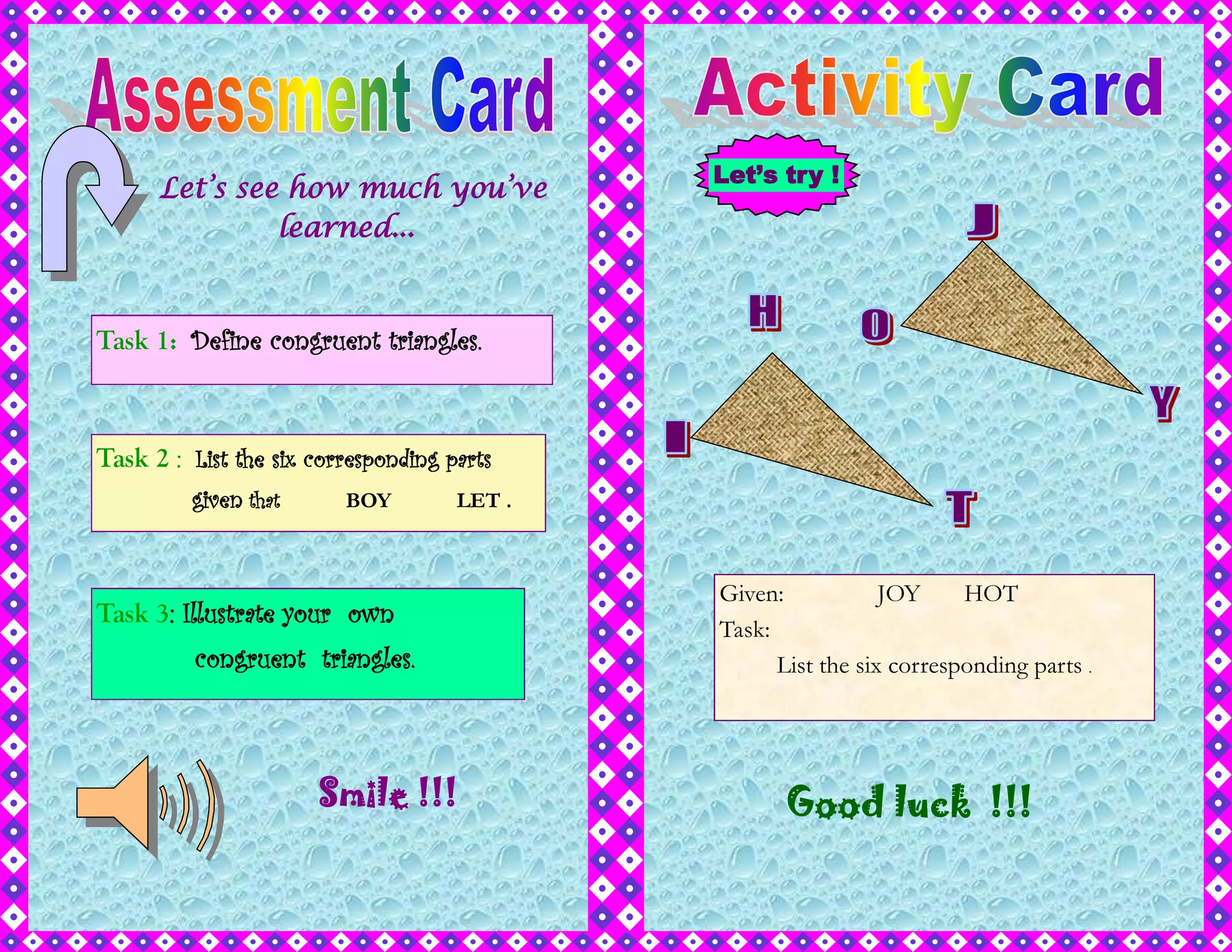 Smile !!!
Task 1: Define congruent triangles.
Task 2 : List the six corresponding parts
given that BOY LET .
Task 3: Illustrate your own
congruent triangles.
Let’s see how much you’ve
learned...
Let’s try !
Given: JOY HOT
Task:
List the six corresponding parts .
Good luck !!!
 