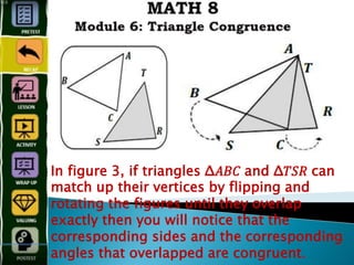 In figure 3, if triangles Δ𝐴𝐵𝐶 and Δ𝑇𝑆𝑅 can
match up their vertices by flipping and
rotating the figures until they overlap
exactly then you will notice that the
corresponding sides and the corresponding
angles that overlapped are congruent.
 