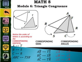 Notice the order of
letters is according to
the
CORRESPONDING
VERTICES
𝐴 ↔ 𝑇
𝐵 ↔ 𝑆
𝐶 ↔ 𝑅
𝐴𝐵𝐶 ↔ 𝑇𝑆𝑅
CORRESPONDING
SIDES
𝐴𝐵̅̅̅̅̅̅̅̅̅ ↔ 𝑇𝑆̅̅̅̅̅̅̅̅̅̅̅̅
𝐵𝐶̅̅̅̅̅̅̅̅̅̅̅̅ ↔ 𝑆𝑅̅̅̅̅̅̅̅̅̅̅̅̅
𝐴𝐶̅̅̅̅̅̅̅̅̅̅̅̅ ↔ 𝑇𝑅̅̅̅̅̅̅̅̅̅̅̅̅
CORRESPONDING
ANGLES
∠𝐴 ↔ ∠𝑇
∠𝐵 ↔ ∠𝑆
∠𝐶 ↔ ∠R
 