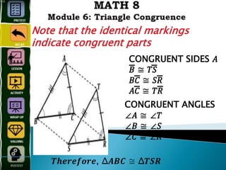 CONGRUENT SIDES 𝐴
𝐵̅̅̅̅̅̅̅̅̅̅̅̅ ≅ 𝑇𝑆̅̅̅̅̅̅̅̅̅̅̅̅
𝐵𝐶̅̅̅̅̅̅̅̅̅̅̅̅ ≅ 𝑆𝑅̅̅̅̅̅̅̅̅̅̅̅̅
𝐴𝐶̅̅̅̅̅̅̅̅̅̅̅̅ ≅ 𝑇𝑅̅̅̅̅̅̅̅̅̅̅̅̅
CONGRUENT ANGLES
∠𝐴 ≅ ∠𝑇
∠𝐵 ≅ ∠𝑆
∠𝐶 ≅ ∠𝑅
𝑻𝒉𝒆𝒓𝒆𝒇𝒐𝒓𝒆, Δ𝑨𝑩𝑪 ≅ Δ𝑻𝑺𝑹
Note that the identical markings
indicate congruent parts
 