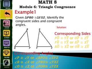 Example1
Given Δ𝑷𝑹𝑶 ≅Δ𝒀𝑿𝒁. Identify the
congruent sides and congruent
angles.
Solution:
Corresponding Angles
∠𝑃 ≅ ∠𝑌 or ∠𝑅𝑃𝑂≅ ∠𝑋𝑌𝑍
∠𝑅 ≅ ∠𝑋 or ∠𝑃𝑅𝑂≅ ∠𝑌𝑋𝑍
∠𝑂 ≅ ∠𝑍 or ∠𝑃𝑂𝑅≅ ∠𝑌𝑍𝑋
Corresponding Sides
𝑃𝑂̅̅̅̅̅̅̅̅̅̅̅̅ ≅ 𝑌𝑍̅̅̅̅̅̅̅̅̅̅̅̅ or 𝑂𝑃̅̅̅̅̅̅̅̅̅̅̅̅ ≅ 𝑍𝑌̅̅̅̅̅̅̅̅̅̅̅̅
𝑃𝑅̅̅̅̅̅̅̅̅̅̅̅̅ ≅ 𝑌𝑋̅̅̅̅̅̅̅̅̅̅̅̅ or 𝑅𝑃̅̅̅̅̅̅̅̅̅̅̅̅ ≅ 𝑋𝑌̅̅̅̅̅̅̅̅̅̅̅̅
𝑅𝑂̅̅̅̅̅̅̅̅̅̅̅̅̅̅̅ ≅ 𝑋𝑍̅̅̅̅̅̅̅̅̅̅̅̅ or 𝑂𝑅̅̅̅̅̅̅̅̅̅̅̅̅ ≅ 𝑍𝑋̅̅̅̅̅̅̅̅̅̅̅̅
 