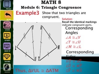 Example3 Show that two triangles are
congruent.
Solution:
Recall the identical markings
indicate congruent parts.
Corresponding
Angles
∠𝐴 ≅∠𝑉
∠𝑇 ≅∠𝑈
∠𝑀 ≅∠𝐿
Corresponding
Sides
𝑉𝑈̅̅̅̅̅̅̅̅̅̅̅̅ ≅ 𝐴𝑇̅̅̅̅̅̅̅̅̅̅̅̅
𝐿𝑈̅̅̅̅̅̅̅̅̅̅̅̅ ≅ 𝑀𝑇̅̅̅̅̅̅̅̅̅̅̅̅̅̅̅
𝐿𝑉̅̅̅̅̅̅̅̅̅̅̅̅ ≅ 𝑀𝐴̅̅̅̅̅̅̅̅̅̅̅̅̅̅̅
Thus, Δ𝑉UL ≅ ΔATM
 