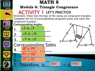 ACTIVITY 1 LET’S PRACTICE!
Directions: Show that the legs of the swing are congruent triangles.
Complete the list of corresponding congruent parts and name the
congruent triangles.
Corresponding Angles
1. _______________
2. _______________
3. _______________
Corresponding Sides
4. _________ ______
5. _______________
6. _______________
7. Therefore, Δ________ ≅ Δ_______
∠S ≅ ∠F
∠K ≅ ∠N
∠Y ≅ ∠U
SK̅̅̅̅̅̅̅̅̅̅̅̅ ≅ FN̅̅̅̅̅̅̅̅̅̅̅̅
K̅̅̅̅̅̅̅̅̅̅̅̅Y ≅ NU̅̅̅̅̅̅̅̅̅̅̅̅
SY̅̅̅̅̅̅̅̅̅̅̅̅ ≅ FU̅̅̅̅̅̅̅̅̅̅̅̅
SKY FNU
 