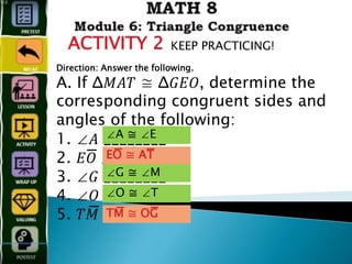 ACTIVITY 2 KEEP PRACTICING!
Direction: Answer the following.
A. If Δ𝑀𝐴𝑇 ≅ Δ𝐺𝐸𝑂, determine the
corresponding congruent sides and
angles of the following:
1. ∠𝐴 ________
2. 𝐸𝑂̅̅̅̅̅̅̅̅̅̅̅̅ ________
3. ∠𝐺 ________
4. ∠𝑂 ________
5. 𝑇𝑀̅̅̅̅̅̅̅̅̅̅̅̅̅̅̅ ________
∠A ≅ ∠E
EO̅̅̅̅̅̅̅̅̅̅̅̅ ≅ AT̅̅̅̅̅̅̅̅̅̅̅̅
∠G ≅ ∠M
∠O ≅ ∠T
TM̅̅̅̅̅̅̅̅̅̅̅̅ ≅ OG̅̅̅̅̅̅̅̅̅̅̅̅
 