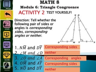 ACTIVITY 2 TEST YOURSELF!
Direction: Tell whether the
following pair of sides or
angles is corresponding
sides, corresponding
angles or neither.
1. 𝑁𝑀̅̅̅̅̅̅̅̅̅̅̅̅̅̅̅ and 𝐷𝑌̅̅̅̅̅̅̅̅̅̅̅̅
2. ∠𝑀 𝑎𝑛𝑑 ∠𝐷
3. ∠𝑂 𝑎𝑛𝑑 ∠𝐴
4. 𝑂𝑀̅̅̅̅̅̅̅̅̅̅̅̅̅̅̅ and 𝐴𝑌̅̅̅̅̅̅̅̅̅̅̅̅
5. 𝑁𝑂̅̅̅̅̅̅̅̅̅̅̅̅ and 𝐷𝑌̅̅̅̅̅̅̅̅̅̅̅̅
Corresponding sides
neither
Corresponding angles
Corresponding sides
neither
 