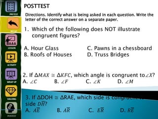 1. Which of the following does NOT illustrate
congruent figures?
A. Hour Glass C. Pawns in a chessboard
B. Roofs of Houses D. Truss Bridges
POSTTEST
Directions. Identify what is being asked in each question. Write the
letter of the correct answer on a separate paper.
2. If Δ𝑀𝐴𝑋 ≅ Δ𝐾𝐹𝐶, which angle is congruent to∠𝑋?
A. ∠𝐶 B. ∠𝐹 C. ∠𝐾 D. ∠𝑀
3. If ΔDOH ≅ ΔRAE, which side is congruent to
side 𝐷𝐻̅̅̅̅̅̅̅̅̅̅̅̅?
A. 𝐴𝐸̅̅̅̅̅̅̅̅̅̅̅̅ B. 𝐴𝑅̅̅̅̅̅̅̅̅̅̅̅̅ C. 𝐸𝑅̅̅̅̅̅̅̅̅̅̅̅̅ D. 𝑅𝐸̅̅̅̅̅̅̅̅̅
 