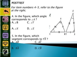 POSTTEST
For item numbers 4-5, refer to the figure
at the right.
4. In the figure, which angle
corresponds to ∠𝐴 ?
A.∠B C. ∠𝑇
A.∠𝑋 D. ∠𝑍
5. In the figure, which
segment corresponds to 𝑇𝑋̅̅̅̅̅̅̅̅̅̅̅̅ ?
A. 𝐴𝐵̅̅̅̅̅̅̅̅̅̅̅̅ C. 𝐴𝐶̅̅̅̅̅̅̅̅̅̅̅̅
B. 𝐵𝐴̅̅̅̅̅̅̅̅̅̅̅̅ D. 𝐶𝐵̅̅̅̅̅̅̅̅̅
 