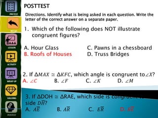 1. Which of the following does NOT illustrate
congruent figures?
A. Hour Glass C. Pawns in a chessboard
B. Roofs of Houses D. Truss Bridges
POSTTEST
Directions. Identify what is being asked in each question. Write the
letter of the correct answer on a separate paper.
2. If Δ𝑀𝐴𝑋 ≅ Δ𝐾𝐹𝐶, which angle is congruent to∠𝑋?
A. ∠𝐶 B. ∠𝐹 C. ∠𝐾 D. ∠𝑀
3. If ΔDOH ≅ ΔRAE, which side is congruent to
side 𝐷𝐻̅̅̅̅̅̅̅̅̅̅̅̅?
A. 𝐴𝐸̅̅̅̅̅̅̅̅̅̅̅̅ B. 𝐴𝑅̅̅̅̅̅̅̅̅̅̅̅̅ C. 𝐸𝑅̅̅̅̅̅̅̅̅̅̅̅̅ D. 𝑅𝐸̅̅̅̅̅̅̅̅̅
 