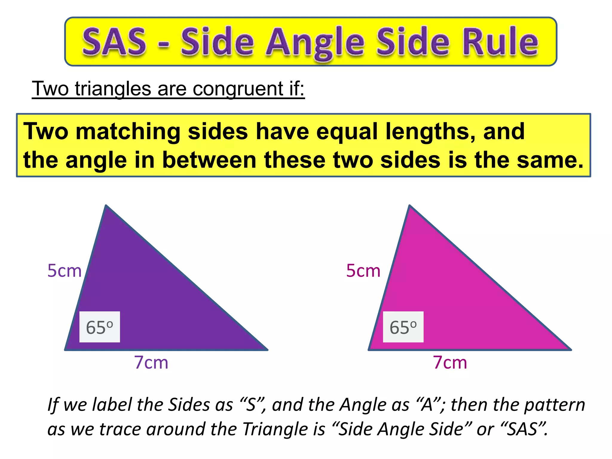 7cm
5cm 5cm
7cm
If we label the Sides as “S”, and the Angle as “A”; then the pattern
as we trace around the Triangle is “Side Angle Side” or “SAS”.
Two triangles are congruent if:
Two matching sides have equal lengths, and
the angle in between these two sides is the same.
65o 65o
 