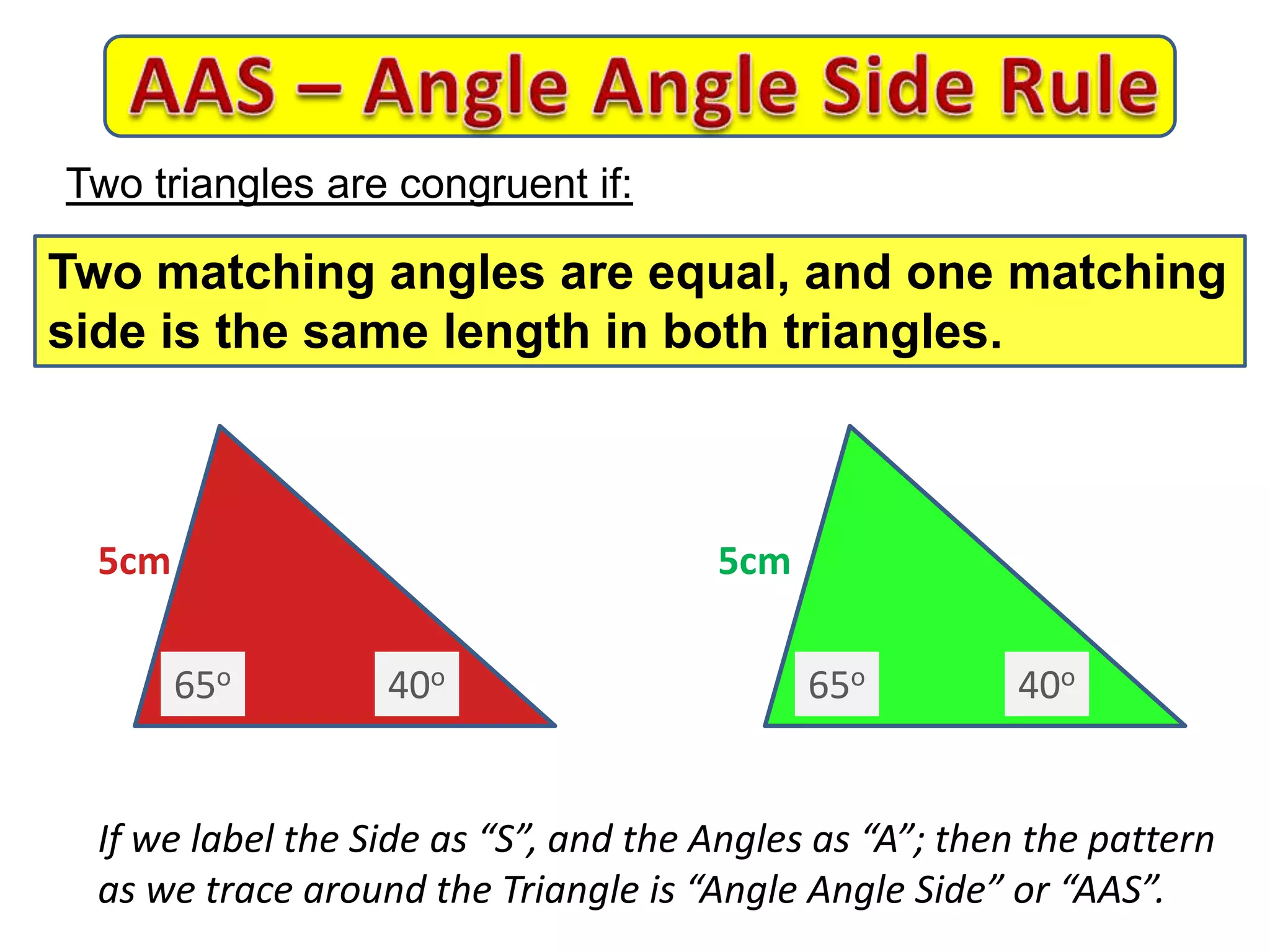 5cm 5cm
If we label the Side as “S”, and the Angles as “A”; then the pattern
as we trace around the Triangle is “Angle Angle Side” or “AAS”.
Two triangles are congruent if:
Two matching angles are equal, and one matching
side is the same length in both triangles.
65o 65o40o 40o
 