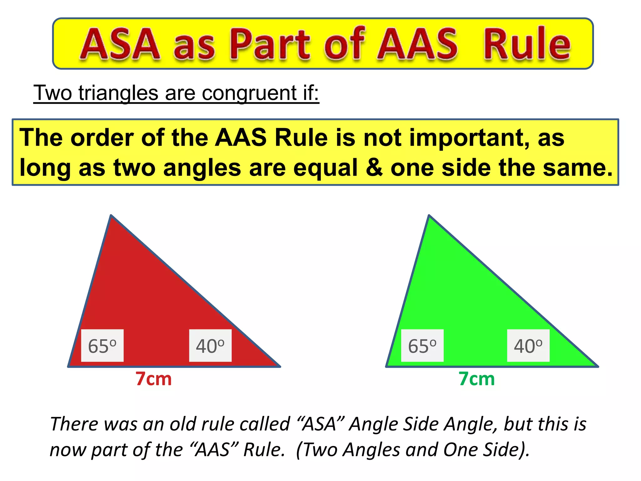 7cm 7cm
There was an old rule called “ASA” Angle Side Angle, but this is
now part of the “AAS” Rule. (Two Angles and One Side).
Two triangles are congruent if:
The order of the AAS Rule is not important, as
long as two angles are equal & one side the same.
65o 65o40o 40o
 