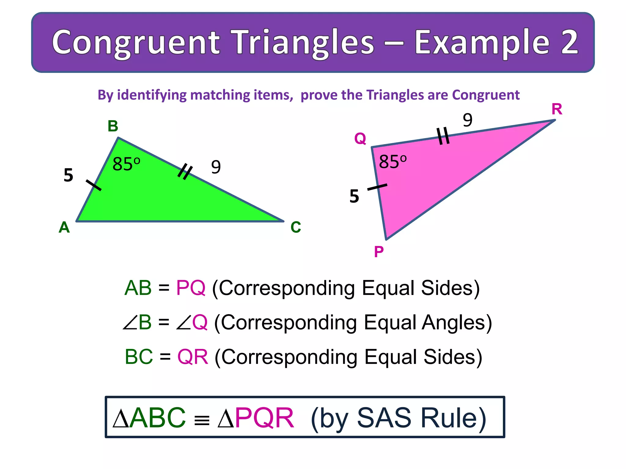 A
B
C
9
AB = PQ (Corresponding Equal Sides)
B = Q (Corresponding Equal Angles)
BC = QR (Corresponding Equal Sides)
ABC PQR (by SAS Rule)
By identifying matching items, prove the Triangles are Congruent
5
85o
P
Q
R
9
5
85o
 