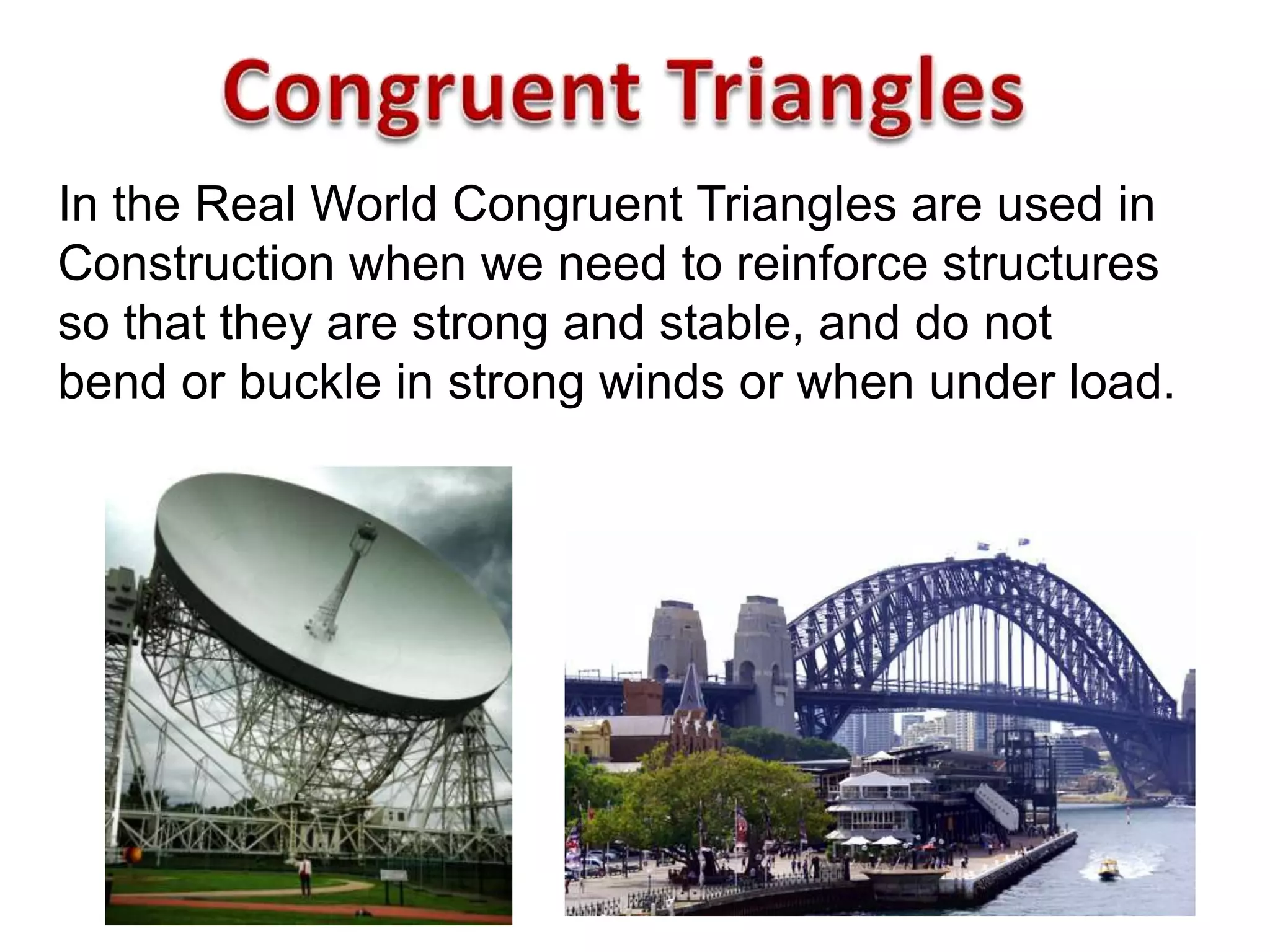 In the Real World Congruent Triangles are used in
Construction when we need to reinforce structures
so that they are strong and stable, and do not
bend or buckle in strong winds or when under load.
 