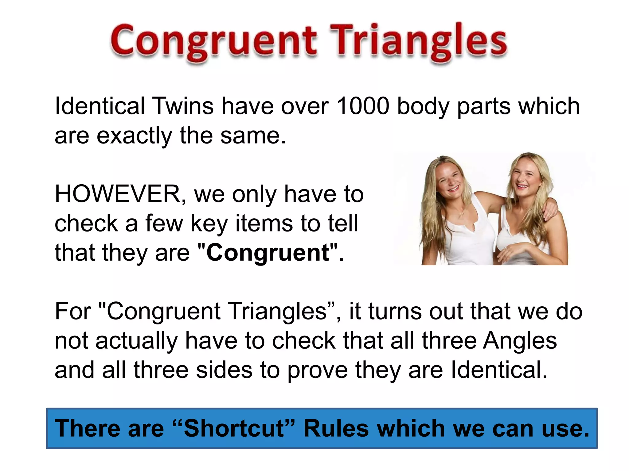 Identical Twins have over 1000 body parts which
are exactly the same.
HOWEVER, we only have to
check a few key items to tell
that they are "Congruent".
For "Congruent Triangles”, it turns out that we do
not actually have to check that all three Angles
and all three sides to prove they are Identical.
There are “Shortcut” Rules which we can use.
 