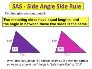 7cm
5cm 5cm
7cm
If we label the Sides as “S”, and the Angle as “A”; then the pattern
as we trace around the Triangle is “Side Angle Side” or “SAS”.
Two triangles are congruent if:
Two matching sides have equal lengths, and
the angle in between these two sides is the same.
65o 65o
 