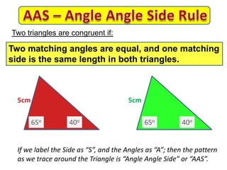 5cm 5cm
If we label the Side as “S”, and the Angles as “A”; then the pattern
as we trace around the Triangle is “Angle Angle Side” or “AAS”.
Two triangles are congruent if:
Two matching angles are equal, and one matching
side is the same length in both triangles.
65o 65o40o 40o
 