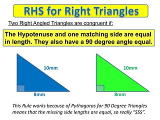 8mm 8mm
This Rule works because of Pythagoras for 90 Degree Triangles
means that the missing side lengths are equal, so really “SSS”.
Two Right Angled Triangles are congruent if:
The Hypotenuse and one matching side are equal
in length. They also have a 90 degree angle equal.
10mm 10mm
 
