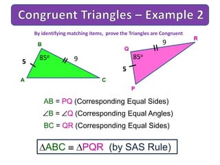 A
B
C
9
AB = PQ (Corresponding Equal Sides)
B = Q (Corresponding Equal Angles)
BC = QR (Corresponding Equal Sides)
ABC PQR (by SAS Rule)
By identifying matching items, prove the Triangles are Congruent
5
85o
P
Q
R
9
5
85o
 
