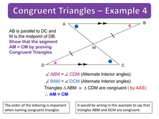 A B
CD
M
AB is parallel to DC and
M is the midpoint of DB.
Show that the segment
AM = CM by proving
Congruent Triangles
ABM = CDM (Alternate Interior angles)
BAM = DCM (Alternate Interior angles)
Triangles ABM CDM are congruent ( by AAS)
AM = CM
The order of the lettering is important
when naming congruent triangles.
It would be wrong in this example to say that
triangles ABM and DCM are congruent.
 